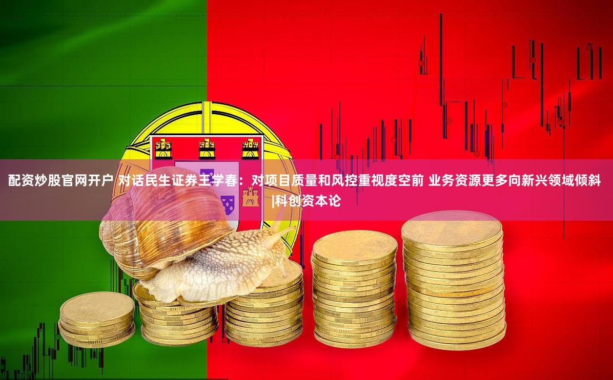 配资炒股官网开户 对话民生证券王学春：对项目质量和风控重视度空前 业务资源更多向新兴领域倾斜 |科创资本论