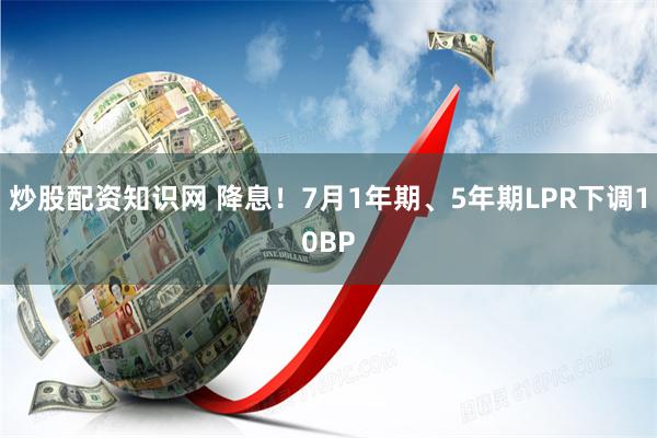 炒股配资知识网 降息！7月1年期、5年期LPR下调10BP