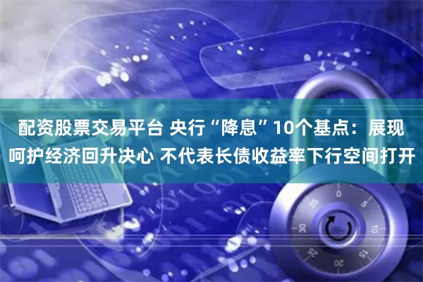 配资股票交易平台 央行“降息”10个基点：展现呵护经济回升决心 不代表长债收益率下行空间打开