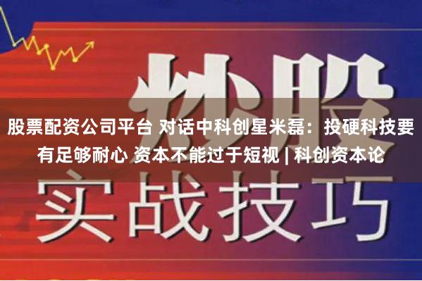 股票配资公司平台 对话中科创星米磊：投硬科技要有足够耐心 资本不能过于短视 | 科创资本论