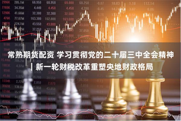 常熟期货配资 学习贯彻党的二十届三中全会精神｜新一轮财税改革重塑央地财政格局