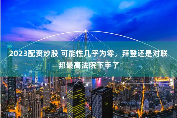 2023配资炒股 可能性几乎为零，拜登还是对联邦最高法院下手了