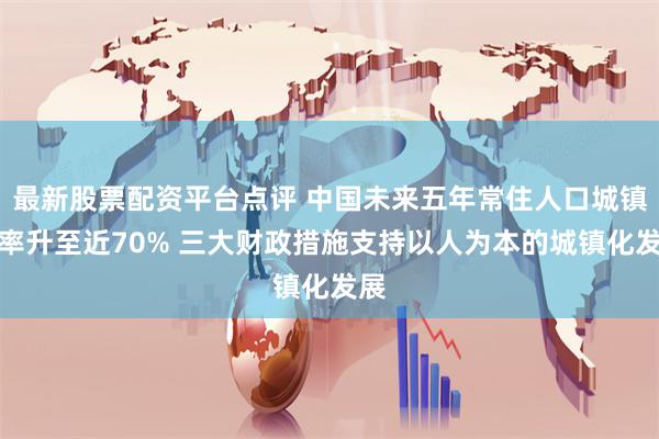 最新股票配资平台点评 中国未来五年常住人口城镇化率升至近70% 三大财政措施支持以人为本的城镇化发展