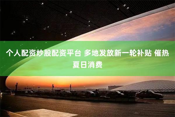 个人配资炒股配资平台 多地发放新一轮补贴 催热夏日消费