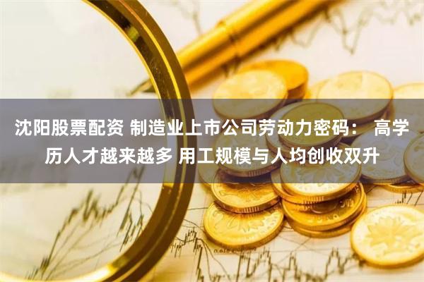 沈阳股票配资 制造业上市公司劳动力密码： 高学历人才越来越多 用工规模与人均创收双升