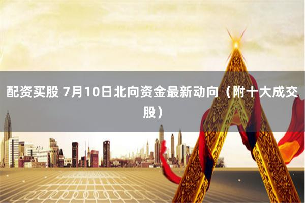 配资买股 7月10日北向资金最新动向（附十大成交股）