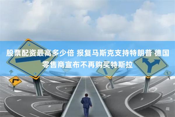 股票配资最高多少倍 报复马斯克支持特朗普 德国零售商宣布不再购买特斯拉