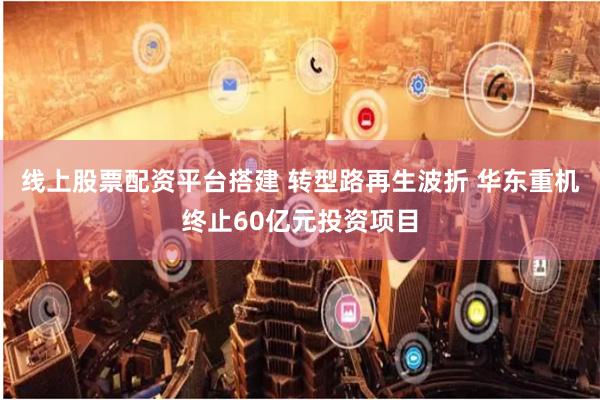 线上股票配资平台搭建 转型路再生波折 华东重机终止60亿元投资项目