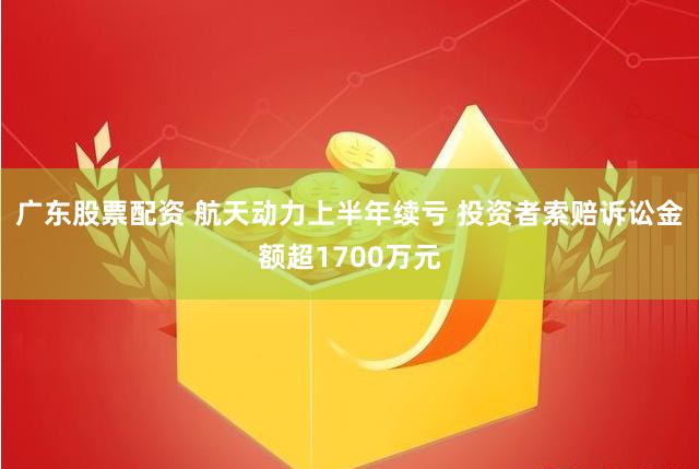 广东股票配资 航天动力上半年续亏 投资者索赔诉讼金额超1700万元