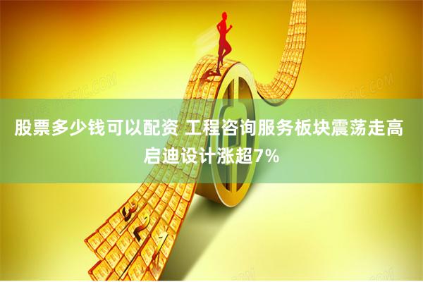 股票多少钱可以配资 工程咨询服务板块震荡走高 启迪设计涨超7%