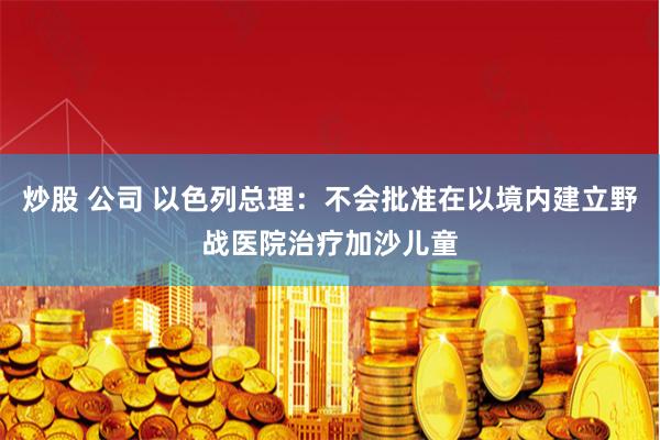 炒股 公司 以色列总理：不会批准在以境内建立野战医院治疗加沙儿童