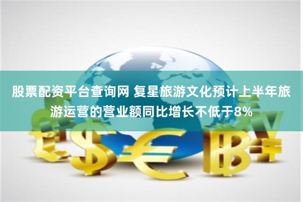 股票配资平台查询网 复星旅游文化预计上半年旅游运营的营业额同比增长不低于8%