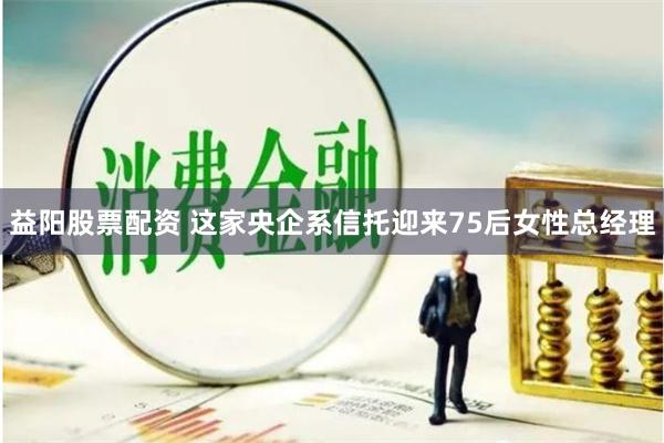 益阳股票配资 这家央企系信托迎来75后女性总经理