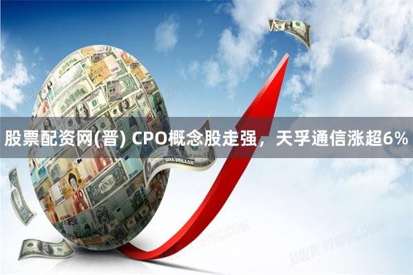 股票配资网(晋) CPO概念股走强，天孚通信涨超6%