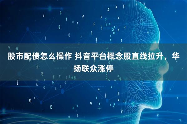 股市配债怎么操作 抖音平台概念股直线拉升，华扬联众涨停