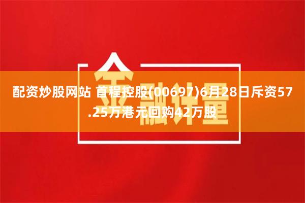 配资炒股网站 首程控股(00697)6月28日斥资57.25万港元回购42万股
