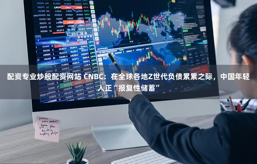 配资专业炒股配资网站 CNBC：在全球各地Z世代负债累累之际，中国年轻人正“报复性储蓄”