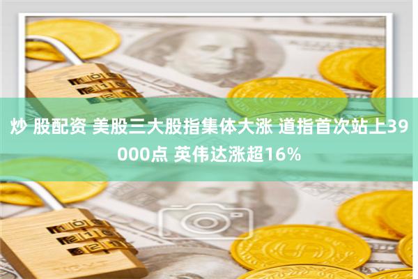 炒 股配资 美股三大股指集体大涨 道指首次站上39000点 英伟达涨超16%