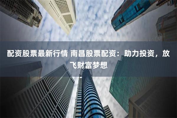 配资股票最新行情 南昌股票配资：助力投资，放飞财富梦想
