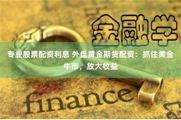 专业股票配资利息 外盘黄金期货配资：抓住黄金牛市，放大收益