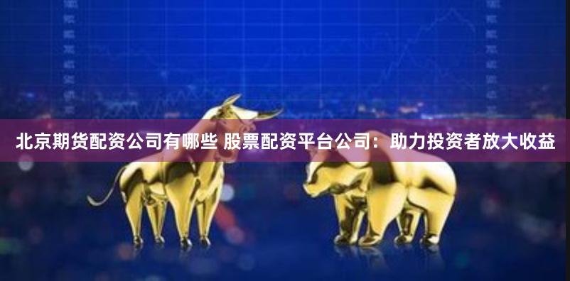 北京期货配资公司有哪些 股票配资平台公司：助力投资者放大收益