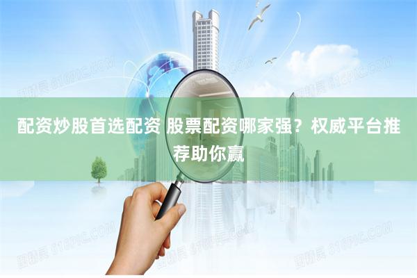 配资炒股首选配资 股票配资哪家强？权威平台推荐助你赢