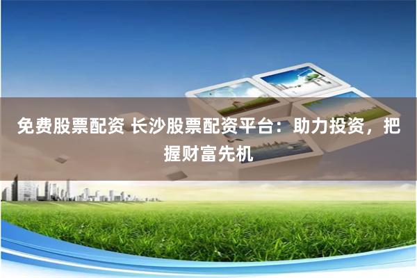 免费股票配资 长沙股票配资平台：助力投资，把握财富先机