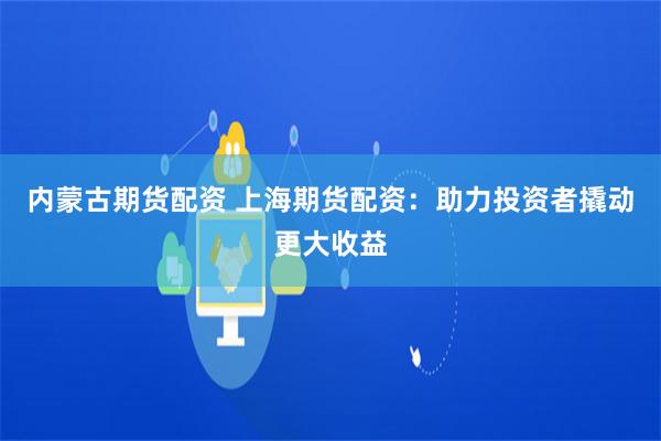 内蒙古期货配资 上海期货配资：助力投资者撬动更大收益