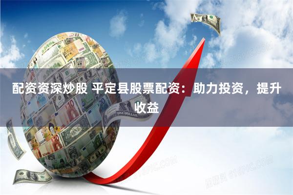 配资资深炒股 平定县股票配资：助力投资，提升收益