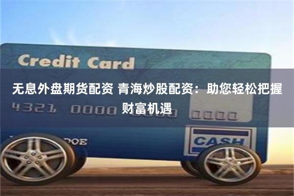 无息外盘期货配资 青海炒股配资：助您轻松把握财富机遇